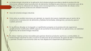  La biotecnología industrial es la aplicación de la biotecnología que abarca desde la producción de
estructuras celulares hasta la producción de elementos biológicos para diversos y numerosos usos de la
industria. Incluye la utilización de células como microorganismos, o componentes de células como
enzimas, para generar productos de utilidad industrial.
 Usos de la biotecnología industrial.
 Entre estos es posible mencionar, por ejemplo, la creación de nuevos materiales para el sector de la
construcción, la producción de alimentos y bebidas fermentadas, detergentes y productos para el
cuidado personal.
 En las últimas décadas se ha logrado un significativo progreso en la producción de organismos
genéticamente modificados (OGM) capaces de aumentar la diversidad de sus aplicaciones y la viabilidad
económica de la biotecnología industrial.
 Al utilizar materias primas renovables para generar diversos productos químicos y combustibles, la
biotecnología industrial ha sido crucial en la reducción de las emisiones de gases de efecto invernadero
y permite concebir una economía cada vez más alejada de la dependencia petroquímica.
 
