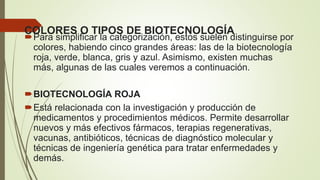 COLORES O TIPOS DE BIOTECNOLOGÍA
Para simplificar la categorización, estos suelen distinguirse por
colores, habiendo cinco grandes áreas: las de la biotecnología
roja, verde, blanca, gris y azul. Asimismo, existen muchas
más, algunas de las cuales veremos a continuación.
BIOTECNOLOGÍA ROJA
Está relacionada con la investigación y producción de
medicamentos y procedimientos médicos. Permite desarrollar
nuevos y más efectivos fármacos, terapias regenerativas,
vacunas, antibióticos, técnicas de diagnóstico molecular y
técnicas de ingeniería genética para tratar enfermedades y
demás.
 