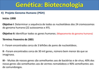 4) Projeto Genoma Humano (PGH)
Genética: Biotecnologia
Início: 1990
Objetivo I: Determinar a sequência de todos os nucleotídeos dos 24 cromossomos
do genoma humano (22 autossomos e XY).
Objetivo II: Identificar todos os genes humanos. (Mapeamento do genoma humano)
Término: Fevereiro de 2001
I - Foram encontrados cerca de 3 bilhões de pares de nucleotídeos.
II - Foram encontrados cerca de 30 mil genes, número bem menor do que se
imaginava.
III - Muitos de nossos genes são semelhantes aos de bactérias e de vírus; 40% dos
nosso genes são semelhantes aos de vermes nematódeos e 90% semelhantes aos
de camundongos.
 