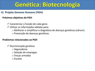 4) Projeto Genoma Humano (PGH)
Genética: Biotecnologia
Próximos objetivos do PGH
 Caracterizar a função de cada gene.
 Utilizar as informações obtidas para:
o Melhorar e simplificar o diagnótico de doenças genéticas (câncer).
o Prevenção de doenças genéticas.
Problemas relacionados ao PGH
 Discriminação genética
o Seguradoras
o Seleção de empregos
o Forças armadas
o Escolas
 