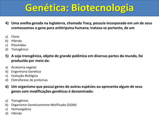 Genética: Biotecnologia
4) Uma ovelha gerada na Inglaterra, chamada Tracy, possuía incorporado em um de seus
cromossomos o gene para antitripsina humana; tratava-se portanto, de um
a) Clone
b) Híbrido
c) Plasmídeo
d) Transgênico
5) A soja transgênica, objeto de grande polêmica em diversas partes do mundo, foi
produzida por meio da:
a) Anatomia vegetal
b) Engenharia Genética
c) Evolução Biológica
d) Eletroforese de proteínas
6) Um organismo que possui genes de outras espécies ou apresenta algum de seus
genes com modificações genéticas é denominado:
a) Transgênico
b) Organismo Geneticamente Mofificado (OGM)
c) Homozigótico
d) Híbrido
 
