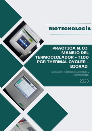 PRACTICA N. 03
MANEJO DEL
TERMOCICLADOR - T100
PCR THERMAL CYCLER -
BIORAD
Laboratorio de Biología Molecular y
Biotecnología
2023
BIOTECNOLOGÍA
 