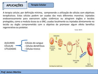 APLICAÇÕES Terapia Celular
Prof. James Martins
A terapia celular, por definição mínima, compreende a utilização de células com objetivos
terapêuticos. Estas células podem ser usadas das mais diferentes maneiras: injetadas
endovenosamente para exercerem ações sistêmicas ou atingirem órgãos e tecidos
protegidos, como a medula óssea ou o SNC; usadas localmente ou injetadas diretamente no
tecido ou órgão comprometido com o objetivo de promover algum efeito benéfico
regenerativo ou protetor.
Fonte: INCTC
ALGUMAS
CÉLULAS
UTILIZADAS
-Células do sangue
- Células dendríticas
- Células-tronco
 