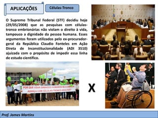 APLICAÇÕES
O Supremo Tribunal Federal (STF) decidiu hoje
(29/05/2008) que as pesquisas com células-
tronco embrionárias não violam o direito à vida,
tampouco a dignidade da pessoa humana. Esses
argumentos foram utilizados pelo ex-procurador-
geral da República Claudio Fonteles em Ação
Direta de Inconstitucionalidade (ADI 3510)
ajuizada com o propósito de impedir essa linha
de estudo científico.
Células-Tronco
X
Prof. James Martins
 