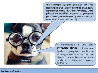 Prof. James Martins
“Biotecnologia significa, qualquer aplicação
tecnológica que utilize sistemas biológicos,
organismos vivos, ou seus derivados, para
fabricar ou modificar produtos ou processos
para utilização específica.” (ONU, Convenção
de Biodiversidade 1992, Art. 2).
A biotecnologia é uma área
interdisciplinar fortemente
ligada à pesquisa científica e
tecnológica que tem como principal
objetivo desenvolver processos e
produtos utilizando agentes
biológicos.
 