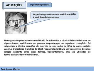 APLICAÇÕES Engenharia genética
Um organismo geneticamente modificado foi submetido a técnicas laboratoriais que, de
alguma forma, modificaram seu genoma, enquanto que um organismo transgênico foi
submetido a técnica específica de inserção de um trecho de DNA de outra espécie.
Assim, o transgênico é um tipo de OGM, mas nem todo OGM é um transgênico. Devido a
relação existente entre esses termos, frequentemente, eles são utilizados de
forma equivocada como sinônimos.
Organismo geneticamente modificado NÃO
é sinônimo de transgênico.
Prof. James Martins
 