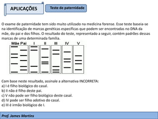 O exame de paternidade tem sido muito utilizado na medicina forense. Esse teste baseia-se
na identificação de marcas genéticas específicas que podem ser encontradas no DNA da
mãe, do pai e dos filhos. O resultado do teste, representado a seguir, contém padrões dessas
marcas de uma determinada família.
Com base neste resultado, assinale a alternativa INCORRETA:
a) I é filho biológico do casal.
b) II não é filho deste pai.
c) V não pode ser filho biológico deste casal.
d) IV pode ser filho adotivo do casal.
e) III é irmão biológico de I.
APLICAÇÕES Teste de paternidade
Prof. James Martins
 