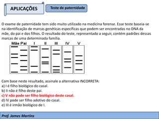 O exame de paternidade tem sido muito utilizado na medicina forense. Esse teste baseia-se
na identificação de marcas genéticas específicas que podem ser encontradas no DNA da
mãe, do pai e dos filhos. O resultado do teste, representado a seguir, contém padrões dessas
marcas de uma determinada família.
Com base neste resultado, assinale a alternativa INCORRETA:
a) I é filho biológico do casal.
b) II não é filho deste pai.
c) V não pode ser filho biológico deste casal.
d) IV pode ser filho adotivo do casal.
e) III é irmão biológico de I.
APLICAÇÕES Teste de paternidade
Prof. James Martins
 
