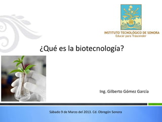 ¿Qué es la biotecnología?




                                 Ing. Gilberto Gómez García



  Sábado 9 de Marzo del 2013. Cd. Obregón Sonora
 