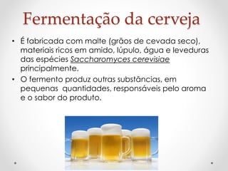 Fermentação da cerveja 
• É fabricada com malte (grãos de cevada seco), 
materiais ricos em amido, lúpulo, água e leveduras 
das espécies Saccharomyces cerevisiae 
principalmente. 
• O fermento produz outras substâncias, em 
pequenas quantidades, responsáveis pelo aroma 
e o sabor do produto. 
 