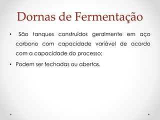 Dornas de Fermentação 
• São tanques construídos geralmente em aço 
carbono com capacidade variável de acordo 
com a capacidade do processo; 
• Podem ser fechadas ou abertas. 
 