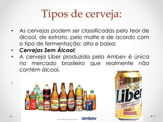 Tipos de cerveja: 
17 
• As cervejas podem ser classificadas pelo teor de 
álcool, de extrato, pelo malte e de acordo com 
o tipo de fermentação: alta e baixa; 
• Cervejas Sem Álcool; 
• A cerveja Liber produzida pela Ambev é única 
no mercado brasileiro que realmente não 
contém álcool. 
: 
 