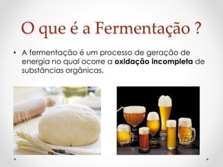 O que é a Fermentação ? 
• A fermentação é um processo de geração de 
energia no qual ocorre a oxidação incompleta de 
substâncias orgânicas. 
 