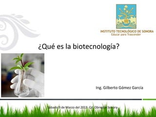 ¿Qué es la biotecnología?
Ing. Gilberto Gómez García
Sábado 9 de Marzo del 2013. Cd. Obregón Sonora
 