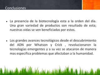 Conclusiones
● La presencia de la biotecnología esta a la orden del día.
Una gran variedad de productos son resultado de esta;
nuestras vidas se ven beneficiadas por estos.
● Los grandes avances tecnológicos desde el descubrimiento
del ADN por Whatson y Crick , revolucionaron la
tecnologías emergentes y a su vez se atacaron de manera
mas especifica problemas que afectaban a la humanidad.
 