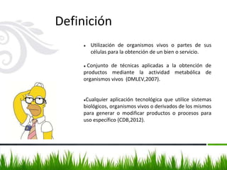 Definición
● Utilización de organismos vivos o partes de sus
células para la obtención de un bien o servicio.
● Conjunto de técnicas aplicadas a la obtención de
productos mediante la actividad metabólica de
organismos vivos (DMLEV,2007).
●Cualquier aplicación tecnológica que utilice sistemas
biológicos, organismos vivos o derivados de los mismos
para generar o modificar productos o procesos para
uso específico (CDB,2012).
 