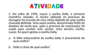 2. Em julho de 1996, nascia a ovelha Dolly, o primeiro
mamífero clonado. O núcleo utilizado no processo de
clonagem foi oriundo de uma célula diploide de uma ovelha
chamada Bellinda. Uma outra ovelha, denominada Fluffy foi
doadora do óvulo que, após o processo de enucleação, foi
usado para receber este núcleo. Uma terceira ovelha,
Lassie, foi quem gestou a ovelha Dolly.
a. O DNA mitocondrial da ovelha Dolly é proveniente de
qual ovelha?
b. Dolly é clone de qual ovelha?
 