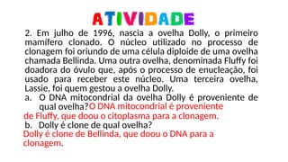 2. Em julho de 1996, nascia a ovelha Dolly, o primeiro
mamífero clonado. O núcleo utilizado no processo de
clonagem foi oriundo de uma célula diploide de uma ovelha
chamada Bellinda. Uma outra ovelha, denominada Fluffy foi
doadora do óvulo que, após o processo de enucleação, foi
usado para receber este núcleo. Uma terceira ovelha,
Lassie, foi quem gestou a ovelha Dolly.
a. O DNA mitocondrial da ovelha Dolly é proveniente de
qual ovelha?
b. Dolly é clone de qual ovelha?
O DNA mitocondrial é proveniente
de Fluffy, que doou o citoplasma para a clonagem.
Dolly é clone de Bellinda, que doou o DNA para a
clonagem.
 