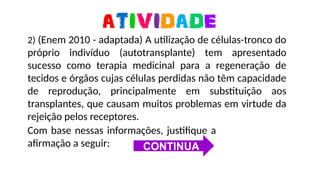 https://media0.giphy.com/media/ZBQJXF4aS8u2owCAuC/giphy-downsized-large.gif
2) (Enem 2010 - adaptada) A utilização de células-tronco do
próprio indivíduo (autotransplante) tem apresentado
sucesso como terapia medicinal para a regeneração de
tecidos e órgãos cujas células perdidas não têm capacidade
de reprodução, principalmente em substituição aos
transplantes, que causam muitos problemas em virtude da
rejeição pelos receptores.
Com base nessas informações, justifique a
afirmação a seguir: CONTINUA
 