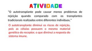 https://media0.giphy.com/media/ZBQJXF4aS8u2owCAuC/giphy-downsized-large.gif
“O autotransplante pode causar menos problemas de
rejeição quando comparado com os transplantes
tradicionais realizados entre diferentes indivíduos.”
O autotransplante diminui os riscos de rejeição,
pois as células possuem o mesmo material
genético do receptor, o que diminui a resposta do
sistema imune.
 