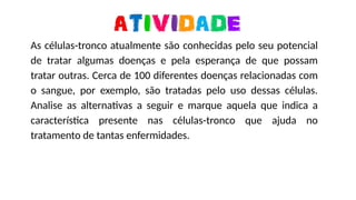 https://media0.giphy.com/media/ZBQJXF4aS8u2owCAuC/giphy-downsized-large.gif
As células-tronco atualmente são conhecidas pelo seu potencial
de tratar algumas doenças e pela esperança de que possam
tratar outras. Cerca de 100 diferentes doenças relacionadas com
o sangue, por exemplo, são tratadas pelo uso dessas células.
Analise as alternativas a seguir e marque aquela que indica a
característica presente nas células-tronco que ajuda no
tratamento de tantas enfermidades.
 