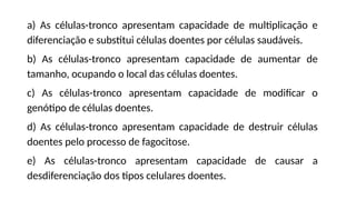 https://media0.giphy.com/media/ZBQJXF4aS8u2owCAuC/giphy-downsized-large.gif
a) As células-tronco apresentam capacidade de multiplicação e
diferenciação e substitui células doentes por células saudáveis.
b) As células-tronco apresentam capacidade de aumentar de
tamanho, ocupando o local das células doentes.
c) As células-tronco apresentam capacidade de modificar o
genótipo de células doentes.
d) As células-tronco apresentam capacidade de destruir células
doentes pelo processo de fagocitose.
e) As células-tronco apresentam capacidade de causar a
desdiferenciação dos tipos celulares doentes.
 