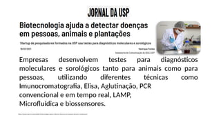 Empresas desenvolvem testes para diagnósticos
moleculares e sorológicos tanto para animais como para
pessoas, utilizando diferentes técnicas como
Imunocromatografia, Elisa, Aglutinação, PCR
convencional e em tempo real, LAMP,
Microfluídica e biossensores.
https://jornal.usp.br/universidade/biotecnologia-ajuda-a-detectar-doencas-em-pessoas-animais-e-plantacoes/
 