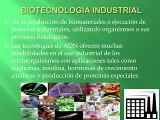 Es la producción de biomateriales o ejecución de
procesos industriales, utilizando organismos o sus
procesos fisiológicos.
 Las tecnologías de ADN ofrecen muchas
posibilidades en el uso industrial de los
microorganismos con aplicaciones tales como
medicinas, insulina, hormonas de crecimiento
,enzimas y producción de proteínas especiales.
 