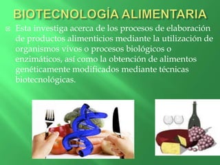  Esta investiga acerca de los procesos de elaboración
de productos alimenticios mediante la utilización de
organismos vivos o procesos biológicos o
enzimáticos, así como la obtención de alimentos
genéticamente modificados mediante técnicas
biotecnológicas.
 