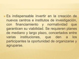  Es indispensable invertir en la creación de
nuevos centros e institutos de investigación,
con financiamiento y normatividad que
garanticen su viabilidad. Se requieren planes
de mediano y largo plazo, concertados entre
varias instituciones, que den a los
participantes la oportunidad de organizarse y
agruparse.
 