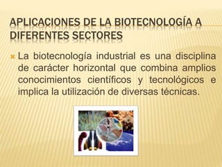 APLICACIONES DE LA BIOTECNOLOGÍA A
DIFERENTES SECTORES
 La biotecnología industrial es una disciplina
de carácter horizontal que combina amplios
conocimientos científicos y tecnológicos e
implica la utilización de diversas técnicas.
 