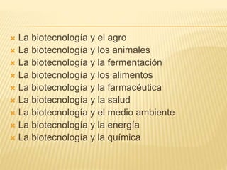  La biotecnología y el agro
 La biotecnología y los animales
 La biotecnología y la fermentación
 La biotecnología y los alimentos
 La biotecnología y la farmacéutica
 La biotecnología y la salud
 La biotecnología y el medio ambiente
 La biotecnología y la energía
 La biotecnología y la química
 