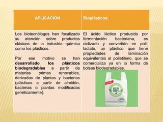 APLICACION Bioplásticos:
Los biotecnólogos han focalizado
su atención sobre productos
clásicos de la industria química
como los plásticos.
Por ese motivo se han
desarrollado los plásticos
biodegradables a partir de
materias primas renovables,
derivadas de plantas y bacterias
(plásticos a partir de almidón,
bacterias o plantas modificadas
genéticamente).
El ácido láctico producido por
fermentación bacteriana, es
ciclizado y convertido en poli-
lactato, un plástico que tiene
propiedades de laminación
equivalentes al polietileno, que se
comercializa ya en la forma de
bolsas biodegradables.
 