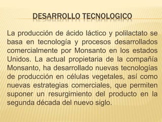 DESARROLLO TECNOLOGICO
La producción de ácido láctico y polilactato se
basa en tecnología y procesos desarrollados
comercialmente por Monsanto en los estados
Unidos. La actual propietaria de la compañía
Monsanto, ha desarrollado nuevas tecnologías
de producción en células vegetales, así como
nuevas estrategias comerciales, que permiten
suponer un resurgimiento del producto en la
segunda década del nuevo siglo.
 