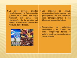  Lo que provoco grandes
beneficios como la Conservación
y salud de la tierra, una mejor
retención del agua, una
disminución de la erosión del
terreno y una disminución de los
residuos de herbicidas.
 Los métodos de cultivo,
preservación de ejemplares y de
germoplasma en sus diferentes
tipos correspondientes a los
diferentes grupos biológicos.
 Degradación de materiales
semisólidos y en fluidos, así
como compuestos tóxicos y
materia orgánica potencialmente
contaminantes.
 