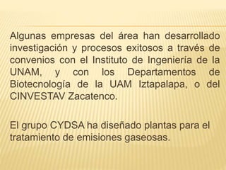 Algunas empresas del área han desarrollado
investigación y procesos exitosos a través de
convenios con el Instituto de Ingeniería de la
UNAM, y con los Departamentos de
Biotecnología de la UAM Iztapalapa, o del
CINVESTAV Zacatenco.
El grupo CYDSA ha diseñado plantas para el
tratamiento de emisiones gaseosas.
 