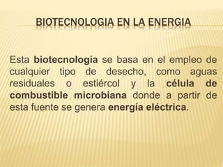BIOTECNOLOGIA EN LA ENERGIA
Esta biotecnología se basa en el empleo de
cualquier tipo de desecho, como aguas
residuales o estiércol y la célula de
combustible microbiana donde a partir de
esta fuente se genera energía eléctrica.
 