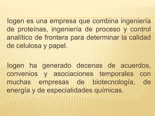 Iogen es una empresa que combina ingeniería
de proteínas, ingeniería de proceso y control
analítico de frontera para determinar la calidad
de celulosa y papel.
Iogen ha generado decenas de acuerdos,
convenios y asociaciones temporales con
muchas empresas de biotecnología, de
energía y de especialidades químicas.
 