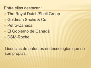 Entre ellas destacan:
 The Royal Dutch/Shell Group
 Goldman Sachs & Co
 Petro-Canadá
 El Gobierno de Canadá
 DSM-Roche
Licencias de patentes de tecnologías que no
son propias,
 
