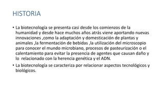 HISTORIA
• La biotecnología se presenta casi desde los comienzos de la
humanidad y desde hace muchos años atrás viene aportando nuevas
innovaciones ,como la adaptación y domesticación de plantas y
animales ,la fermentación de bebidas ,la utilización del microscopio
para conocer el mundo microbiano, procesos de pasteurización o el
calentamiento para evitar la presencia de agentes que causan daño y
lo relacionado con la herencia genética y el ADN.
• La biotecnología se caracteriza por relacionar aspectos tecnológicos y
biológicos.
 