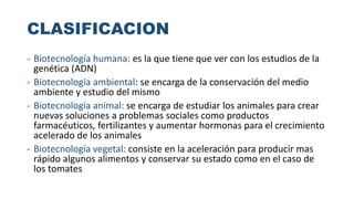 CLASIFICACION
- Biotecnología humana: es la que tiene que ver con los estudios de la
genética (ADN)
- Biotecnología ambiental: se encarga de la conservación del medio
ambiente y estudio del mismo
- Biotecnología animal: se encarga de estudiar los animales para crear
nuevas soluciones a problemas sociales como productos
farmacéuticos, fertilizantes y aumentar hormonas para el crecimiento
acelerado de los animales
- Biotecnología vegetal: consiste en la aceleración para producir mas
rápido algunos alimentos y conservar su estado como en el caso de
los tomates
 