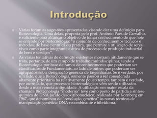  Várias foram as sugestões apresentadas visando dar uma definição para
Biotecnologia. Uma delas, proposta pelo prof. Antônio Paes de Carvalho,
é suficiente para alcançar o objetivo de tomar conhecimento do que hoje
se entende por Biotecnologia: “o conjunto de conhecimentos técnicos e
métodos, de base científica ou prática, que permite a utilização de seres
vivos como parte integrante e ativa do processo de produção industrial
de bens e serviços’’.
 As várias tentativas de definição existentes mostram nitidamente que se
trata, portanto, de um campo de trabalho multidisciplinar, tendo a
Biotecnologia por base de ramos de conhecimento que poderiam ser
classificados de Fundamentais, ao lado de outros que poderiam ser
agrupados sob a designação genérica de Engenharias. Se é verdade, por
um lado, que a Biotecnologia, somente passou a ser considerada
altamente prioritária há relativamente pouco tempo, também é verdade,
por outro lado, que processos biotecnológicos vêm sendo utilizados
desde a mais remota antiguidade. A utilização em maior escala da
chamada Biotecnologia “moderna” teve como ponto de partida a síntese
química do DNA (ácido desoxiribonucleico) realizada por Kornberg em
1967, que denominou de “revolução genética” às novas técnicas de
manipulação genética: DNA recombinante e hibridoma.
 