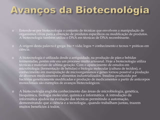  Entende-se por biotecnologia o conjunto de técnicas que envolvem a manipulação de
organismos vivos para a obtenção de produtos específicos ou modificação de produtos.
A biotecnologia também utiliza o DNA em técnicas de DNA recombinante.
 A origem desta palavra é grega: bio = vida; logos = conhecimento e tecnos = práticas em
ciência.
 A biotecnologia é utilizada desde a antiguidade, na produção de pães e bebidas
fermentadas, porém este era um processo muito artesanal. Hoje a biotecnologia utiliza
técnicas e materiais de ultima geração. Com o aparecimento de estudos em
microbiologia (fermentação de bebidas) e biologia molecular (cultura de tecidos), o
conhecimento em manipulação de microorganismos e genes tornou possível a produção
de diversos medicamentos e alimentos industrializados. Insulina produzida por
bactérias geneticamente modificadas e produção de medicamentos a partir de anticorpos
monoclonais são exemplos de avanços biotecnológicos.
 A biotecnologia engloba conhecimento das áreas de microbiologia, genética,
bioquímica, biologia molecular, química e informática. A introdução da
informática ajudou na evolução das técnicas permitindo a automação,
demonstrando que a ciência e a tecnologia , quando trabalham juntas, trazem
muitos benefícios á todos.
 