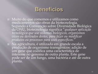  Muito do que comemos e utilizamos como
medicamentos são obras da biotecnologia.
Segundo a Convenção sobre Diversidade Biológica
da ONU, biotecnologia significa “qualquer aplicação
tecnológica que use sistemas biológicos, organismos
vivos ou derivados destes, para fazer ou modificar
produtos ou processos para usos específicos.”
 Na agricultura, é utilizada em grande escala a
produção de organismo transgênicos: adição de
um gene que codifica uma característica de
interesse no genoma de outra planta. Este gene
pode ser de um fungo, uma bactéria e até de outra
planta.
10
 