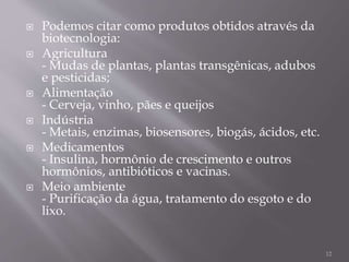  Podemos citar como produtos obtidos através da
biotecnologia:
 Agricultura
- Mudas de plantas, plantas transgênicas, adubos
e pesticidas;
 Alimentação
- Cerveja, vinho, pães e queijos
 Indústria
- Metais, enzimas, biosensores, biogás, ácidos, etc.
 Medicamentos
- Insulina, hormônio de crescimento e outros
hormônios, antibióticos e vacinas.
 Meio ambiente
- Purificação da água, tratamento do esgoto e do
lixo.
12
 
