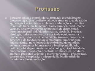  Biotecnologista é o profissional formado especialista em
Biotecnologia. Este profissional pode atuar na área de saúde,
agro-negócios, indústria, ambiente e educação, em muitas
frentes de trabalho, tais como, biossegurança, produção de
vacinas, desenvolvimento de métodos de diagnóstico,
inseminação artificial, bioinformática, biochips, bioética,
virologia, redes neurais e construção de equipamentos
biomédicos, desenvolvimento de biofármacos, engenharia
genética e de tecidos, biologia molecular, em clonagem,
terapia gênica, transferência de embriões, biomateriais,
genoma, proteoma, biomecânica e biodisponibilidade,
polímeros biodegradáveis, nanotecnologia, bioeletricidade,
bioprocessos - produção e controle de alimentos, produtos
animais, produtos vegetais e microrganismos -, preservação,
conservação e exploração adequada da biodiversidade,
incluindo a biorremediação
14
 