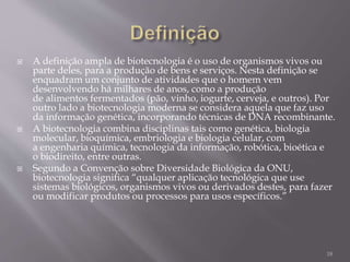  A definição ampla de biotecnologia é o uso de organismos vivos ou
parte deles, para a produção de bens e serviços. Nesta definição se
enquadram um conjunto de atividades que o homem vem
desenvolvendo há milhares de anos, como a produção
de alimentos fermentados (pão, vinho, iogurte, cerveja, e outros). Por
outro lado a biotecnologia moderna se considera aquela que faz uso
da informação genética, incorporando técnicas de DNA recombinante.
 A biotecnologia combina disciplinas tais como genética, biologia
molecular, bioquímica, embriologia e biologia celular, com
a engenharia química, tecnologia da informação, robótica, bioética e
o biodireito, entre outras.
 Segundo a Convenção sobre Diversidade Biológica da ONU,
biotecnologia significa “qualquer aplicação tecnológica que use
sistemas biológicos, organismos vivos ou derivados destes, para fazer
ou modificar produtos ou processos para usos específicos.”
18
 