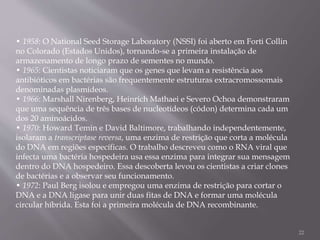 • 1958: O National Seed Storage Laboratory (NSSI) foi aberto em Forti Collin
no Colorado (Estados Unidos), tornando-se a primeira instalação de
armazenamento de longo prazo de sementes no mundo.
• 1965: Cientistas noticiaram que os genes que levam a resistência aos
antibióticos em bactérias são frequentemente estruturas extracromossomais
denominadas plasmídeos.
• 1966: Marshall Nirenberg, Heinrich Mathaei e Severo Ochoa demonstraram
que uma sequência de três bases de nucleotídeos (códon) determina cada um
dos 20 aminoácidos.
• 1970: Howard Temin e David Baltimore, trabalhando independentemente,
isolaram a transcriptase reversa, uma enzima de restrição que corta a molécula
do DNA em regiões específicas. O trabalho descreveu como o RNA viral que
infecta uma bactéria hospedeira usa essa enzima para integrar sua mensagem
dentro do DNA hospedeiro. Essa descoberta levou os cientistas a criar clones
de bactérias e a observar seu funcionamento.
• 1972: Paul Berg isolou e empregou uma enzima de restrição para cortar o
DNA e a DNA ligase para unir duas fitas de DNA e formar uma molécula
circular híbrida. Esta foi a primeira molécula de DNA recombinante.
22
 