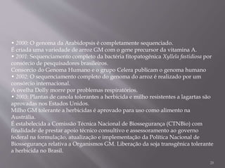 • 2000: O genoma da Arabidopsis é completamente sequenciado.
É criada uma variedade de arroz GM com o gene precursor da vitamina A.
• 2001: Sequenciamento completo da bactéria fitopatogênica Xyllela fastidiosa por
consórcio de pesquisadores brasileiros.
Consorcio do Genoma Humano e o grupo Celera publicam o genoma humano
• 2002: O sequenciamento completo do genoma do arroz é realizado por um
consórcio internacional.
A ovelha Dolly morre por problemas respiratórios.
• 2003: Plantas de canola tolerantes a herbicida e milho resistentes a lagartas são
aprovadas nos Estados Unidos.
Milho GM tolerante a herbicidas é aprovado para uso como alimento na
Austrália.
É estabelecida a Comissão Técnica Nacional de Biossegurança (CTNBio) com
finalidade de prestar apoio técnico consultivo e assessoramento ao governo
federal na formulação, atualização e implementação da Política Nacional de
Biossegurança relativa a Organismos GM. Liberação da soja transgênica tolerante
a herbicida no Brasil.
28
 