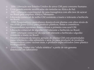  2006: Liberação nos Estados Unidos do arroz GM para consumo humano.
 Uvas geneticamente modificadas são testadas na África do Sul.
 2007: Liberação experimental de cana transgênica com alto teor de açúcar
no Brasil pela empresa Allelyx/Monsanto.
 Liberação comercial de milho GM resistente a inseto e tolerante a herbicida
no Brasil.
 2008: Pesquisadores australianos desenvolvem plantas com altos níveis de
um ácido graxo (UFA) para produzir plásticos, tintas e cosméticos.
 Pesquisadores japoneses desenvolvem a primeira rosa azul GM.
 Liberação comercial de algodão GM tolerante a herbicida no Brasil.
 2009: Liberação comercial da soja GM tolerante a herbicida e algodão
resistente a inseto no Brasil.
 Desenvolvimento da terceira geração de plantas GM com propriedades
como tolerância a alta salinidade e seca, ou para produção de produtos
farmacêuticos como vacinas orais, e produtos especializados como plástico
biodegradável.
 2010: Craig Venter cria "célula sintética" a partir de um genoma
sintetizado em laboratório
30
 